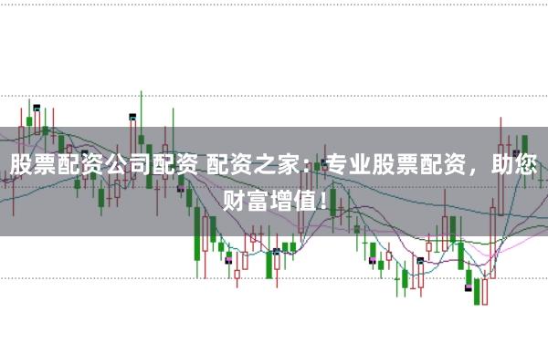 股票配资公司配资 配资之家：专业股票配资，助您财富增值！