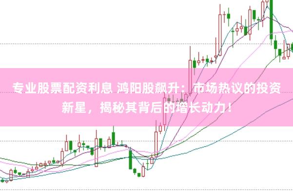 专业股票配资利息 鸿阳股飙升：市场热议的投资新星，揭秘其背后的增长动力！