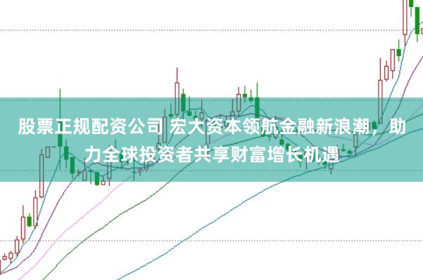 股票正规配资公司 宏大资本领航金融新浪潮，助力全球投资者共享财富增长机遇