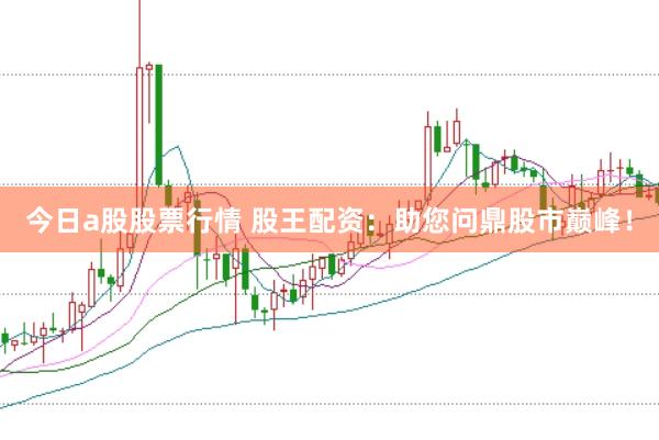 今日a股股票行情 股王配资：助您问鼎股市巅峰！