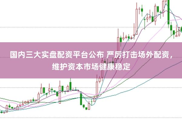 国内三大实盘配资平台公布 严厉打击场外配资，维护资本市场健康稳定