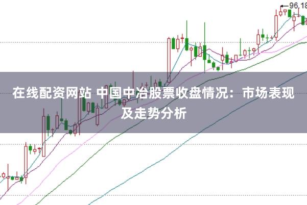 在线配资网站 中国中冶股票收盘情况：市场表现及走势分析