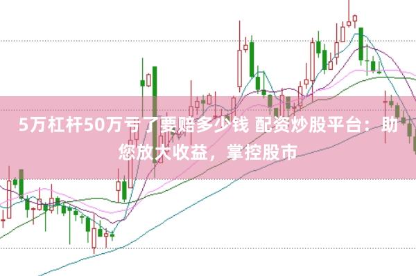 5万杠杆50万亏了要赔多少钱 配资炒股平台：助您放大收益，掌控股市
