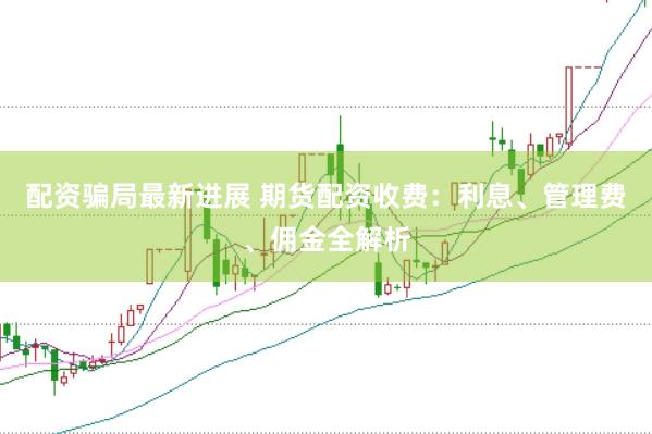 配资骗局最新进展 期货配资收费：利息、管理费、佣金全解析