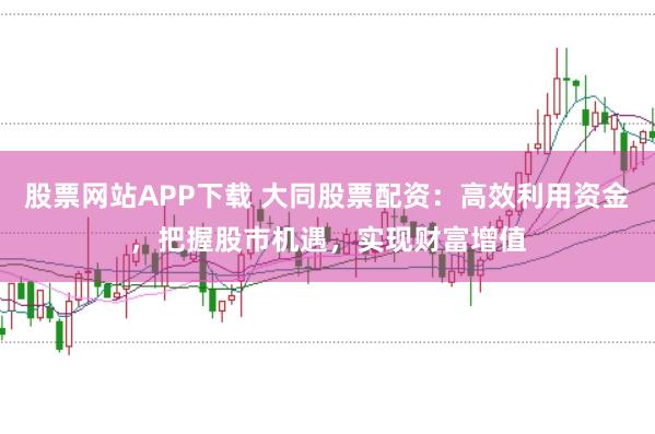 股票网站APP下载 大同股票配资：高效利用资金，把握股市机遇，实现财富增值