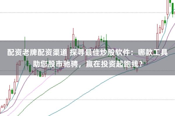 配资老牌配资渠道 探寻最佳炒股软件：哪款工具助您股市驰骋，赢在投资起跑线？