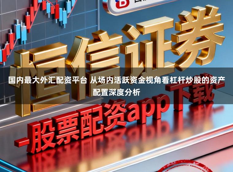 国内最大外汇配资平台 从场内活跃资金视角看杠杆炒股的资产配置深度分析