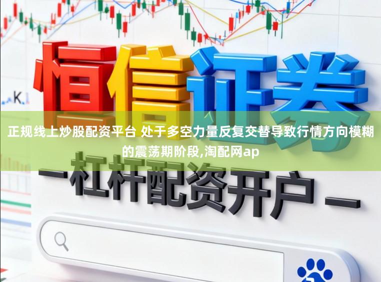 正规线上炒股配资平台 处于多空力量反复交替导致行情方向模糊的震荡期阶段,淘配网ap