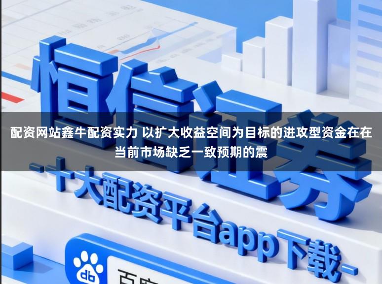 配资网站鑫牛配资实力 以扩大收益空间为目标的进攻型资金在在当前市场缺乏一致预期的震