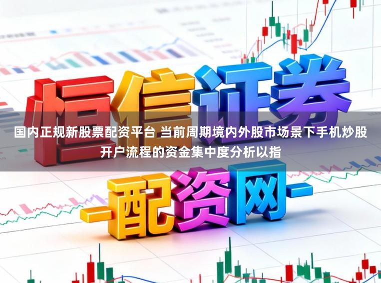 国内正规新股票配资平台 当前周期境内外股市场景下手机炒股开户流程的资金集中度分析以指