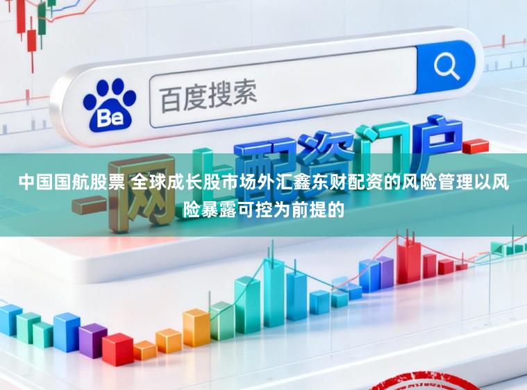 中国国航股票 全球成长股市场外汇鑫东财配资的风险管理以风险暴露可控为前提的