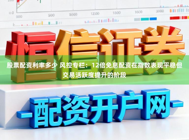 股票配资利率多少 风控专栏：12倍免息配资在指数表现平稳但交易活跃度提升的阶段
