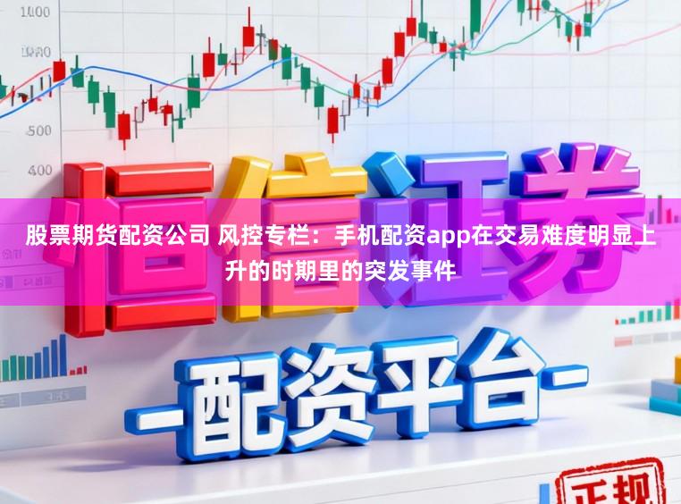 股票期货配资公司 风控专栏：手机配资app在交易难度明显上升的时期里的突发事件
