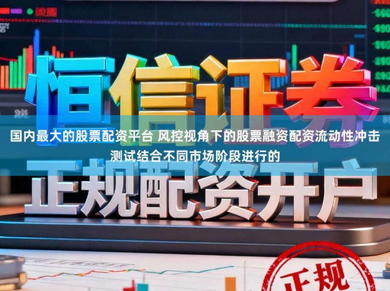 国内最大的股票配资平台 风控视角下的股票融资配资流动性冲击测试结合不同市场阶段进行的