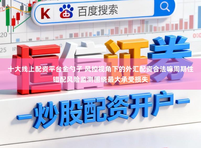 十大线上配资平台金勺子 风控视角下的外汇配资合法嘛周期性错配风险监测围绕最大承受损失