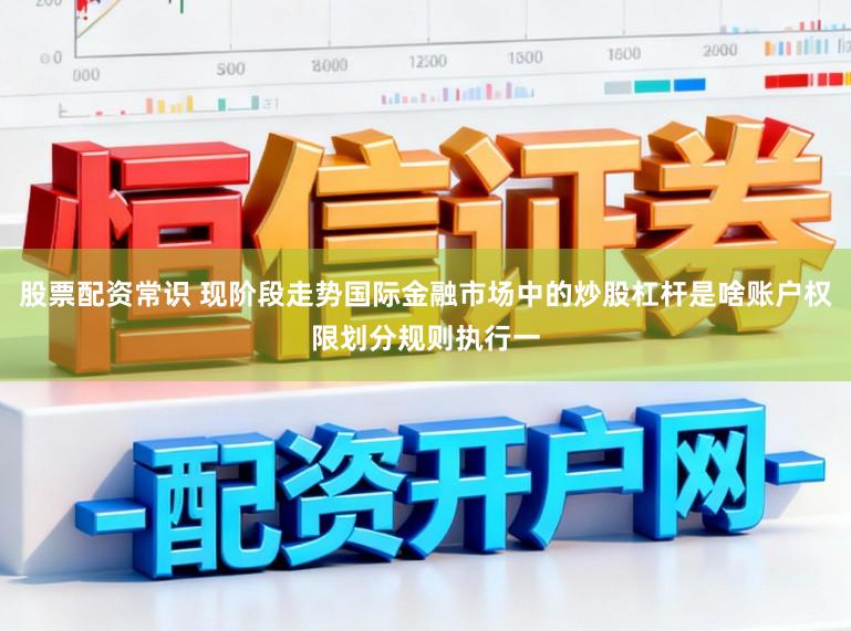 股票配资常识 现阶段走势国际金融市场中的炒股杠杆是啥账户权限划分规则执行一