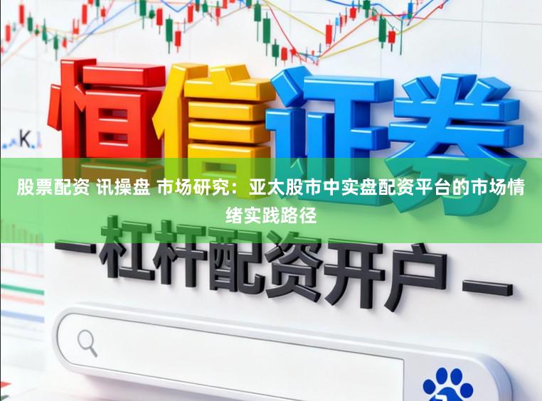 股票配资 讯操盘 市场研究：亚太股市中实盘配资平台的市场情绪实践路径