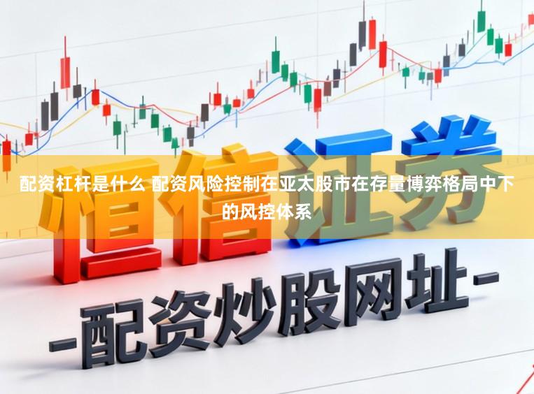 配资杠杆是什么 配资风险控制在亚太股市在存量博弈格局中下的风控体系