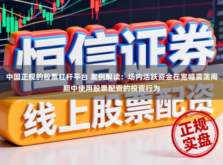 中国正规的股票杠杆平台 案例解读：场内活跃资金在宽幅震荡周期中使用股票配资的投资行为